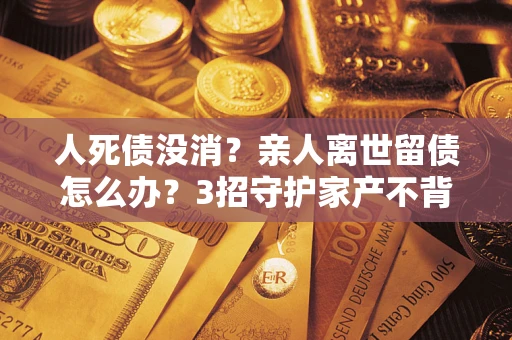 北京人死债没消？亲人离世留债怎么办？3招守护家产不背锅