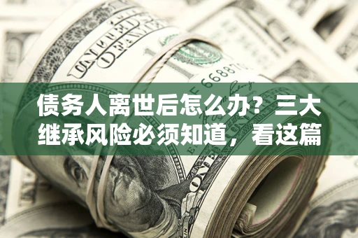 北京债务人离世后怎么办？三大继承风险必须知道，看这篇就够了