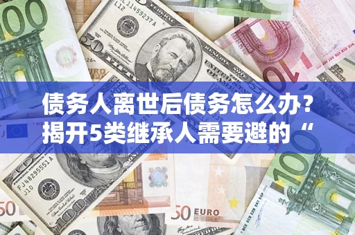 北京债务人离世后债务怎么办？揭开5类继承人需要避的“坑”